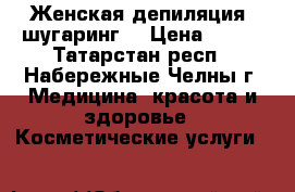 Женская депиляция (шугаринг) › Цена ­ 200 - Татарстан респ., Набережные Челны г. Медицина, красота и здоровье » Косметические услуги   